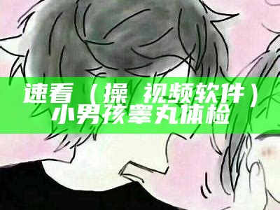 速看（操屄视频软件）小男孩睾丸体检（小男孩健身操视频）