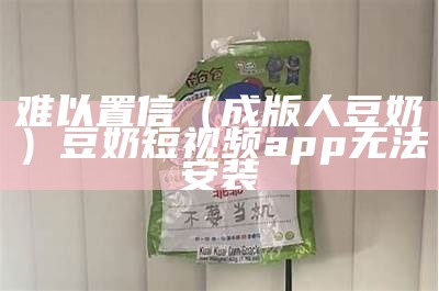 难以置信（成版人豆奶）豆奶短视频app无法安装（豆奶成年版app下载教程）