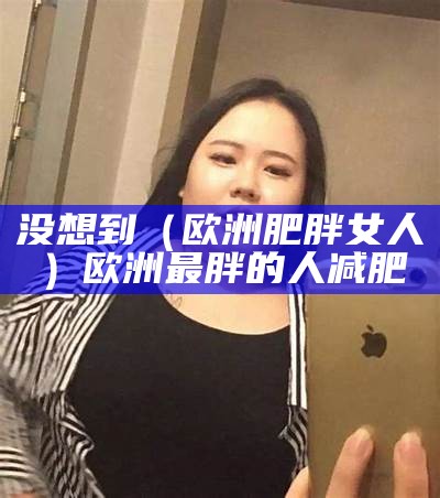 没想到（欧洲肥胖女人）欧洲最胖的人减肥