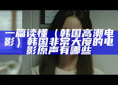 一篇读懂（韩国高潮电影）韩国非常大度的电影原声有哪些（韩国위지웅的电影）