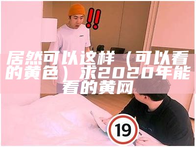 居然可以这样（可以看的黄色）求2020年能看的黄网（有没有可以看黄的正规网站）