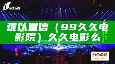 难以置信（99久久电影院）久久电影么（久久难以下咽意思）