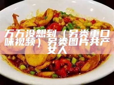 万万没想到（另类重口味视频）另类图片共产女人