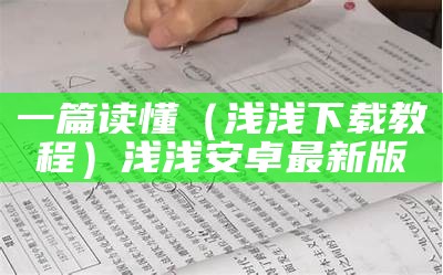 一篇读懂（浅浅下载教程）浅浅安卓最新版（浅浅app全部免费下载安装）