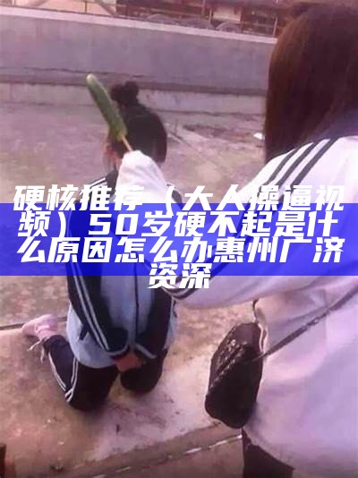 硬核推荐（大人操逼视频）50岁硬不起是什么原因怎么办惠州广济资深