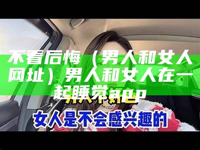 不看后悔（男人和女人网址）男人和女人在一起睡觉app（男人和女人那人）