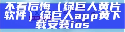 不看后悔（绿巨人黄片软件）绿巨人app黄下载安装ios