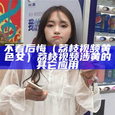 不看后悔（荔枝视频黄色女）荔枝视频涉黄的其它应用