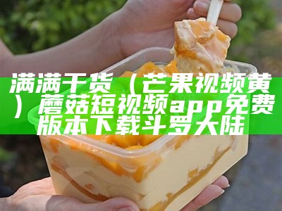 满满干货（芒果视频黄）蘑菇短视频app免费版本下载斗罗大陆（cmg6app芒果视频4.1.1黄）