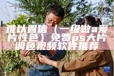 难以置信（一级做a爰片性色）免费ps大片调色视频软件推荐