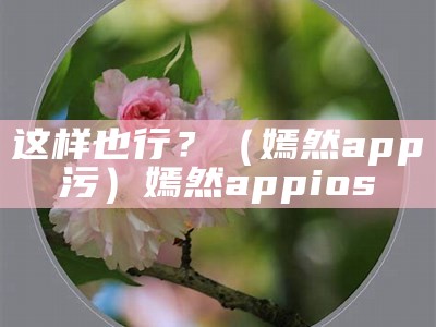 这样也行？（嫣然app污）嫣然appios