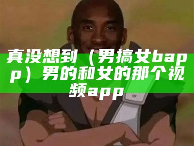 真没想到（男搞女bapp）男的和女的那个视频app