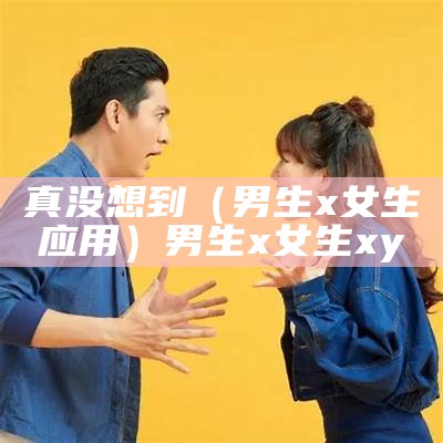 真没想到（男生x女生应用）男生x女生xy（男生x女生的图片）