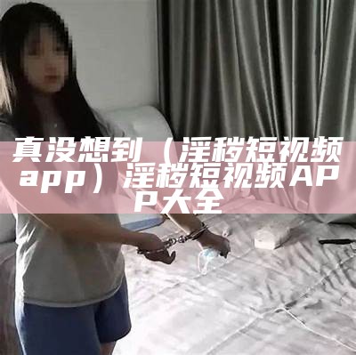 真没想到（淫秽短视频app）淫秽短视频APP大全