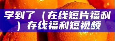 学到了（在线短片福利）存线福利短视频（福利 短视频 app）