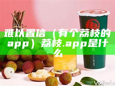 难以置信（有个荔枝的app）荔枝.app是什么（荔枝是个什么软件）