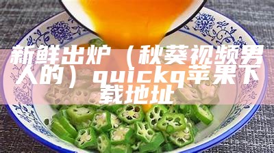 新鲜出炉（秋葵视频男人的）quickq苹果下载地址