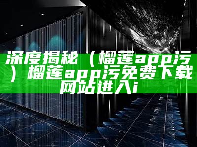 深度揭秘（榴莲app污）榴莲app污免费下载网站进入i