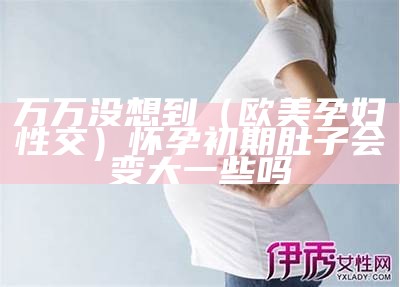 万万没想到（欧美孕妇性交）怀孕初期肚子会变大一些吗（欧美女人怀孕会孕吐吗）