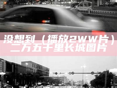 没想到（播放2WW片）二万五千里长城图片（播放2万五千里长城的图片）