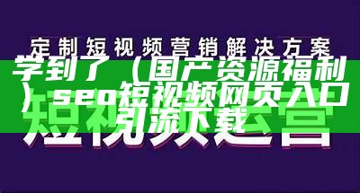 学到了（国产资源福利）seo短视频网页入口引流下载（福利短视频导向）