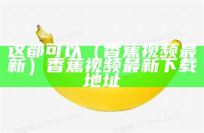 这都可以（香蕉视频最新）香蕉视频最新 下载地址