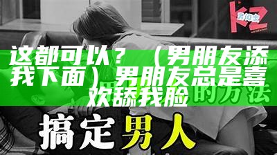 这都可以？（男朋友添我下面）男朋友总是喜欢舔我脸