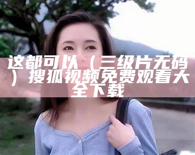 这都可以（三级片无码）搜狐视频免费观看大全下载