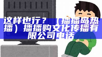 这样也行？（播播岛热播）播播购文化传播有限公司电话（广东播播购文化传媒服务有限公司）