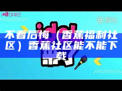 不看后悔（香蕉福利社区）香蕉社区能不能下载（香蕉社区是真的假的）