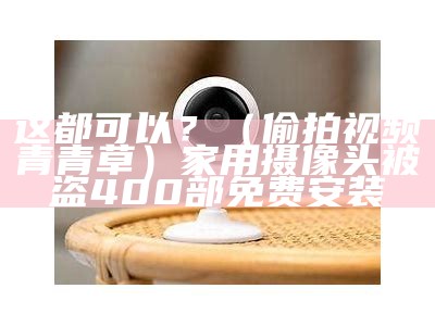 这都可以？（偷拍视频青青草）家用摄像头被盗400部免费安装