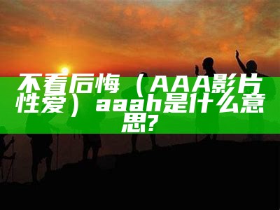 不看后悔（AAA影片性爱）aaah是什么意思?（aaa!）