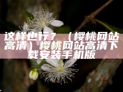 这样也行？（樱桃网站高清）樱桃网站高清下载安装手机版（樱桃网站是怎么赚钱的）