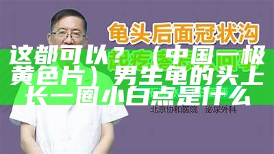 这都可以？（中国一极黄色片）男生龟的头上长一圈小白点是什么