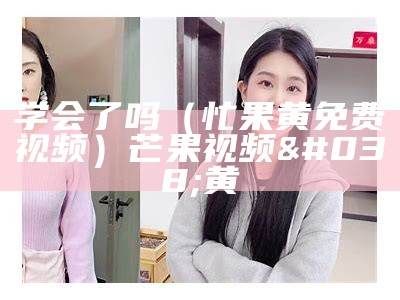 学会了吗（忙果黄免费视频）芒果视频&黄（忙果视频 rmvb 下载）