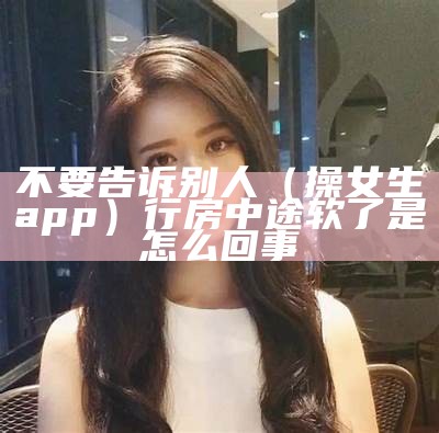 不要告诉别人（操女生app）行房中途软了是怎么回事