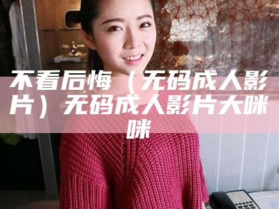 不看后悔（无码成人影片）无码成人影片 大咪咪