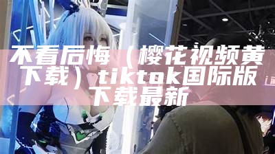 不看后悔（樱花视频黄下载）tiktok国际版下载最新（樱花视频下载处）