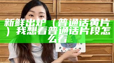 新鲜出炉（普通话黄片）我想看普通话片段怎么看