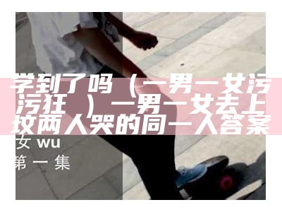 学到了吗（一男一女污污狂肏）一男一女去上坟两人哭的同一人答案