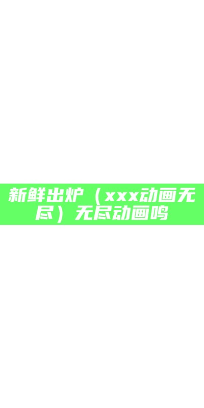 新鲜出炉（xxx动画无尽）无尽动画鸣（无尽的动画动物）