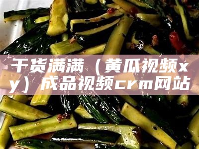 干货满满（黄瓜视频xy）成品视频crm网站