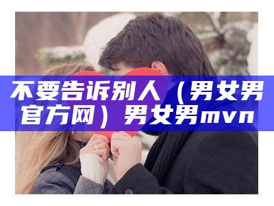 不要告诉别人（男女男官方网）男女男mvn（男女男官方网站下载）