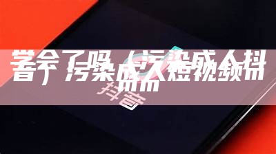 学会了吗（污染成人抖音）污染成人短视频mmm