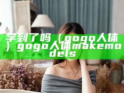 学到了吗（gogo人体）gogo人体 makemodels