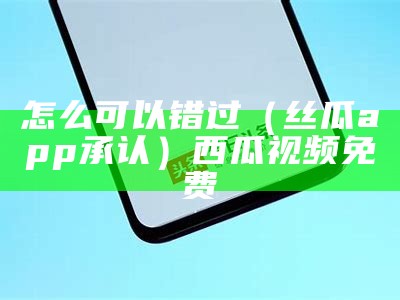 怎么可以错过（丝瓜app承认）西瓜视频免费