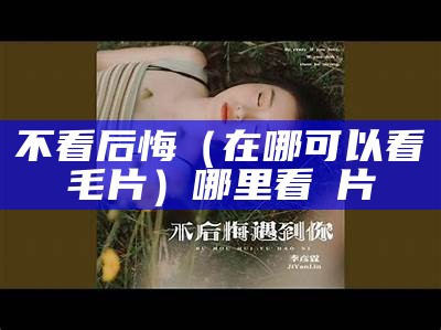 不看后悔（在哪可以看毛片）哪里看㚻片