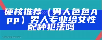 硬核推荐（男人色色App）男人专业给女性配种犯法吗