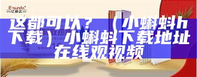 这都可以？（小蝌蚪h下载）小蝌蚪下载地址在线观视频（小蝌蚪新下载网站）