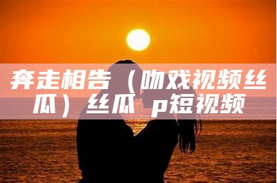 奔走相告（吻戏视频丝瓜）丝瓜αp短视频